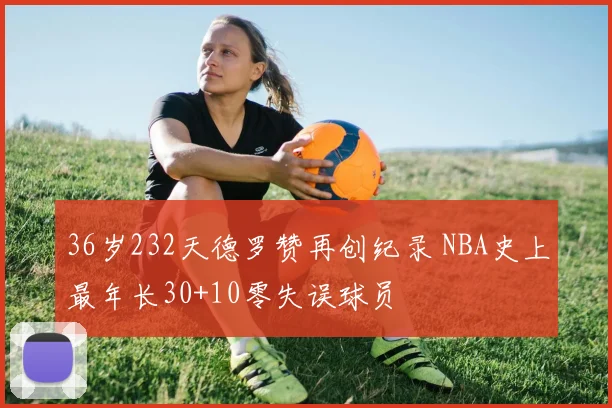 36岁232天德罗赞再创纪录 NBA史上最年长30+10零失误球员