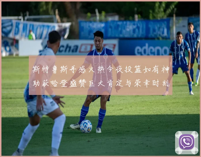 斯特鲁斯手感火热今夜投篮如有神助获哈登盛赞巨大肯定与荣幸时刻