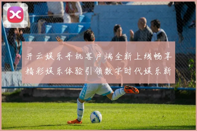 开云娱乐手机客户端全新上线畅享精彩娱乐体验引领数字时代娱乐新风尚
