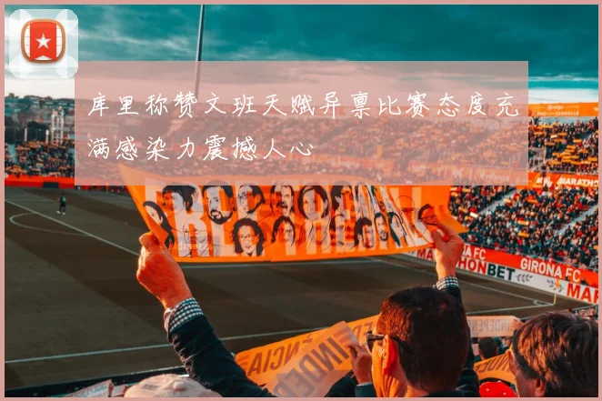 库里称赞文班天赋异禀比赛态度充满感染力震撼人心