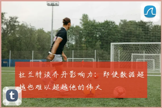 杜兰特谈乔丹影响力：即使数据超越也难以超越他的伟大