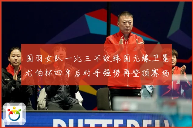国羽女队一比三不敌韩国无缘卫冕尤伯杯四年后对手强势再登顶赛场观察