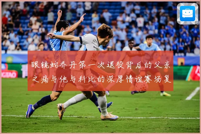 眼镜蛇乔丹第一次退役背后的父亲之痛与他与科比的深厚情谊赛场复盘