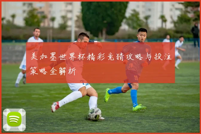 美加墨世界杯精彩竞猜攻略与投注策略全解析