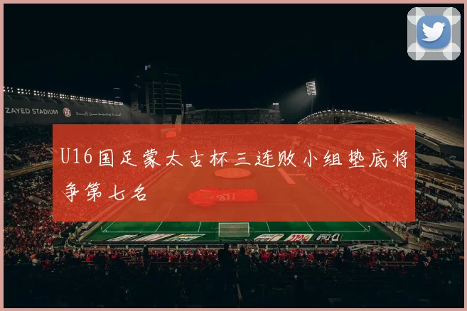 U16国足蒙太古杯三连败小组垫底将争第七名