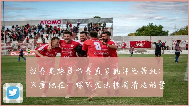 拉齐奥球员伦齐直言批评洛蒂托：只要他在，球队无法拥有清洁的管理体系