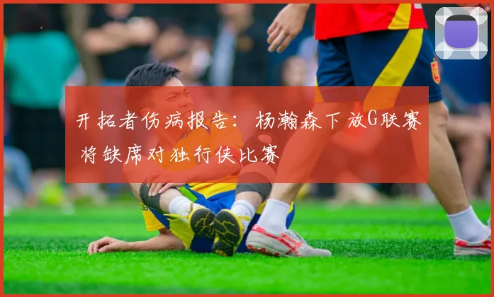 开拓者伤病报告：杨瀚森下放G联赛 将缺席对独行侠比赛