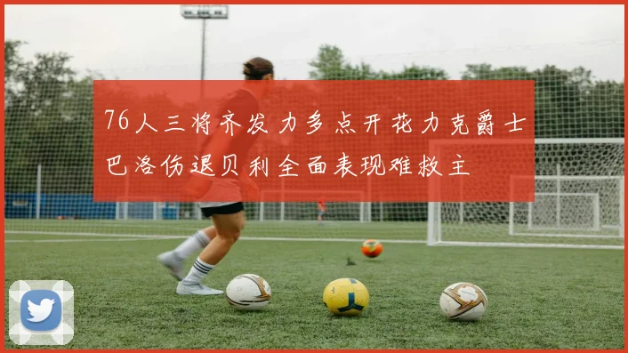 76人三将齐发力多点开花力克爵士巴洛伤退贝利全面表现难救主