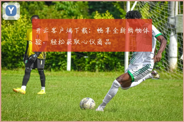 开云客户端下载：畅享全新购物体验，轻松获取心仪商品