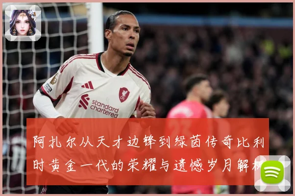 阿扎尔从天才边锋到绿茵传奇比利时黄金一代的荣耀与遗憾岁月解析